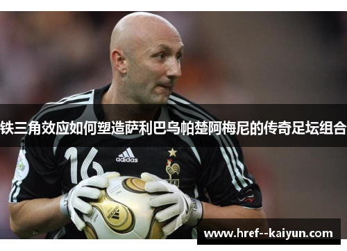 铁三角效应如何塑造萨利巴乌帕楚阿梅尼的传奇足坛组合