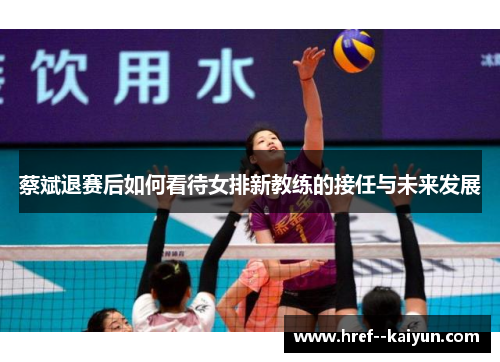 蔡斌退赛后如何看待女排新教练的接任与未来发展 蔡斌退赛后如何看待女排新教练的接任与未来发展