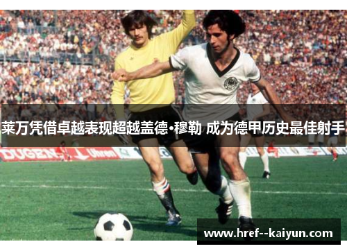 莱万凭借卓越表现超越盖德·穆勒 成为德甲历史最佳射手 莱万凭借卓越表现超越盖德·穆勒 成为德甲历史最佳射手