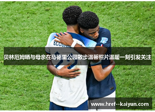 贝林厄姆晒与母亲在马德里公园散步温馨照片温暖一刻引发关注 贝林厄姆晒与母亲在马德里公园散步温馨照片温暖一刻引发关注