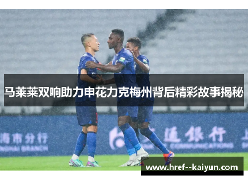马莱莱双响助力申花力克梅州背后精彩故事揭秘