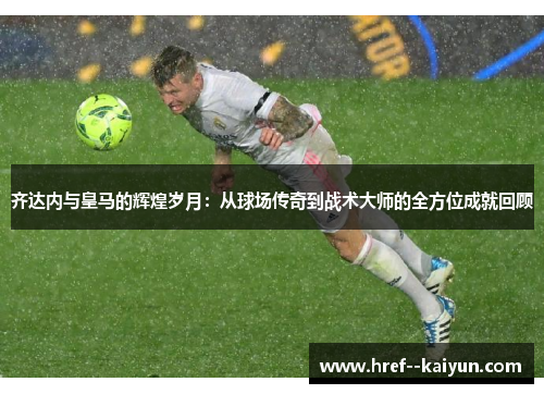 齐达内与皇马的辉煌岁月：从球场传奇到战术大师的全方位成就回顾