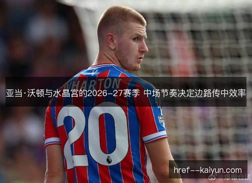 亚当·沃顿与水晶宫的2026-27赛季 中场节奏决定边路传中效率